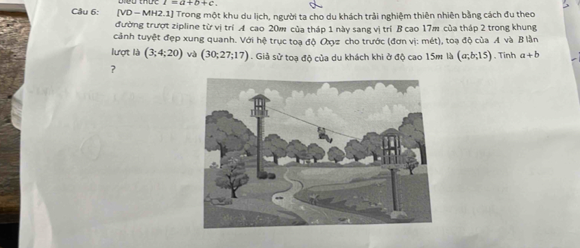 I=a+b+c. 
Câu 6: [VD — MH2.1] Trong một khu du lịch, người ta cho du khách trải nghiệm thiên nhiên bằng cách đu theo 
đường trượt zipline từ vị trí A cao 20m của tháp 1 này sang vị trí B cao 17m của tháp 2 trong khung 
cảnh tuyệt đẹp xung quanh. Với hệ trục toạ độ Oxyz cho trước (đơn vị: mét), toạ độ của A và B lần 
lượt là (3;4;20) và (30;27;17). Giả sử toạ độ của du khách khi ở độ cao 15m là (a;b;15). Tính a+b
?