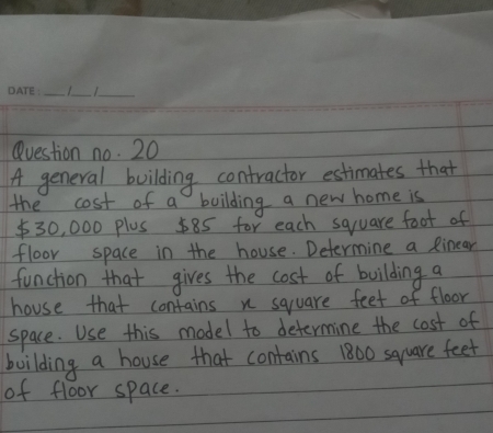 Question no. 20 
A general building contractor estimates that 
the cost of a boilding a new home is
$30, 000 plus 585 for each square foot of 
floor space in the house. Determine a Rinear 
function that gives the cost of building a 
house that contains n square feet of floor 
space. Use this model to determine the cost of 
building a house that contains 1800 square feet
of floor space.