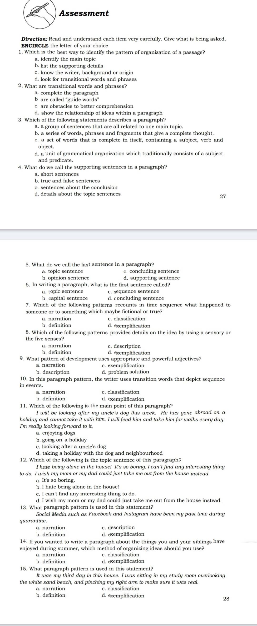 Assessment
Direction: Read and understand each item very carefully. Give what is being asked.
ENCIRCLE the letter of your choice
1. Which is the best way to identify the pattern of organization of a passage?
a. identify the main topic
b. list the supporting details
c. know the writer, background or origin
d. look for transitional words and phrases
2. What are transitional words and phrases?
a. complete the paragraph
b are called “guide words”
c are obstacles to better comprehension
d. show the relationship of ideas within a paragraph
3. Which of the following statements describes a paragraph?
a. a group of sentences that are all related to one main topic.
b. a series of words, phrases and fragments that give a complete thought.
c. a set of words that is complete in itself, containing a subject, verb and
object.
d. a unit of grammatical organization which traditionally consists of a subject
and predicate.
4. What do we call the supporting sentences in a paragraph?
a. short sentences
c. sentences about the conclusion
d. details about the topic sentences
27
5. What do we call the last sentence in a paragraph?
a. topic sentence c. concluding sentence
b. opinion sentence d. supporting sentence
6. In writing a paragraph, what is the first sentence called?
a. topic sentence
b. capital sentence
7. Which of the following patterns recounts in time sequence what happened to
someone or to something which maybe fictional or true?
a. narration c. classification
b. definition d. exemplification
8. Which of the following patterns provides details on the idea by using a sensory or
the five senses?
a. narration c. description
b. definition d. exemplification
9. What pattern of development uses appropriate and powerful adjectives?
a. narration c. exemplification
b. description d. problem solution
10. In this paragraph pattern, the writer uses transition words that depict sequence
in events.
a. narration c. classification
b. definition d. exemplification
11. Which of the following is the main point of this paragraph?
I will be looking after my uncle’s dog this week. He has gone abroad on a
holiday and cannot take it with him. I will feed him and take him for walks every day.
I'm really looking forward to it.
a. enjoying dogs
b. going on a holiday
c. looking after a uncle’s dog
d. taking a holiday with the dog and neighbourhood
12. Which of the following is the topic sentence of this paragraph?
I hate being alone in the house! It's so boring. I can’t find any interesting thing
to do. I wish my mom or my dad could just take me out from the house instead.
a. It's so boring.
b. I hate being alone in the house!
c. I can’t find any interesting thing to do.
d. I wish my mom or my dad could just take me out from the house instead.
13. What paragraph pattern is used in this statement?
Social Media such as Facebook and Instagram have been my past time during
quarantine.
a. narration c. description
b. definition d. exemplification
14. If you wanted to write a paragraph about the things you and your siblings have
enjoyed during summer, which method of organizing ideas should you use?
a. narration c. classification
b. definition d. exemplification
It was my third day in this house. I was sitting in my study room overlooking
the white sand beach, and pinching my right arm to make sure it was real.
a. narration c. classification
b. definition d. exemplification
28