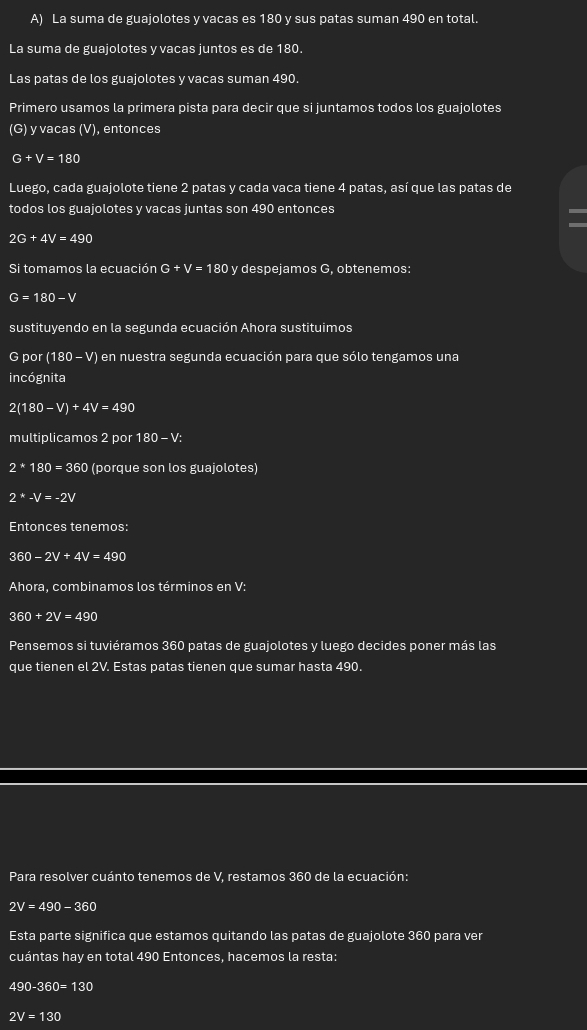 La suma de guajolotes y vacas es 180 y sus patas suman 490 en total. 
La suma de guajolotes y vacas juntos es de 180. 
Las patas de los guajolotes y vacas suman 490. 
Primero usamos la primera pista para decir que si juntamos todos los guajolotes 
(G) y vacas (V), entonces
G+V=180
Luego, cada guajolote tiene 2 patas y cada vaca tiene 4 patas, así que las patas de 
todos los guajolotes y vacas juntas son 490 entonces
2G+4V=490
Si tomamos la ecuación G+V=1 80 v despejamos G. obtenemos:
G=180-V
sustituyendo en la segunda ecuación Ahora sustituimos 
por ( (180-V) ) en nuestra segunda ecuación para que sólo tengamos una 
incógnita
2(180-V)+4V=490
multiplicamos 2 por 180-V :
2*180=360 (porque son los guajolotes)
2^*-V=-2V
Entonces tenemos:
360-2V+4V=490
Ahora, combinamos los términos en V :
360+2V=490
Pensemos si tuviéramos 360 patas de guajolotes y luego decides poner más las 
que tienen el 2V. Estas patas tienen que sumar hasta 490. 
Para resolver cuánto tenemos de V, restamos 360 de la ecuación:
2V=490-360
Esta parte significa que estamos quitando las patas de guajolote 360 para ver 
cuántas hay en total 490 Entonces, hacemos la resta:
490-360=130
2V=130