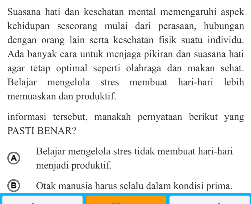 Suasana hati dan kesehatan mental memengaruhi aspek
kehidupan seseorang mulai dari perasaan, hubungan
dengan orang lain serta kesehatan fisik suatu individu.
Ada banyak cara untuk menjaga pikiran dan suasana hati
agar tetap optimal seperti olahraga dan makan sehat.
Belajar mengelola stres membuat hari-hari lebih
memuaskan dan produktif.
informasi tersebut, manakah pernyataan berikut yang
PASTI BENAR?
Belajar mengelola stres tidak membuat hari-hari
A
menjadi produktif.
B Otak manusia harus selalu dalam kondisi prima.