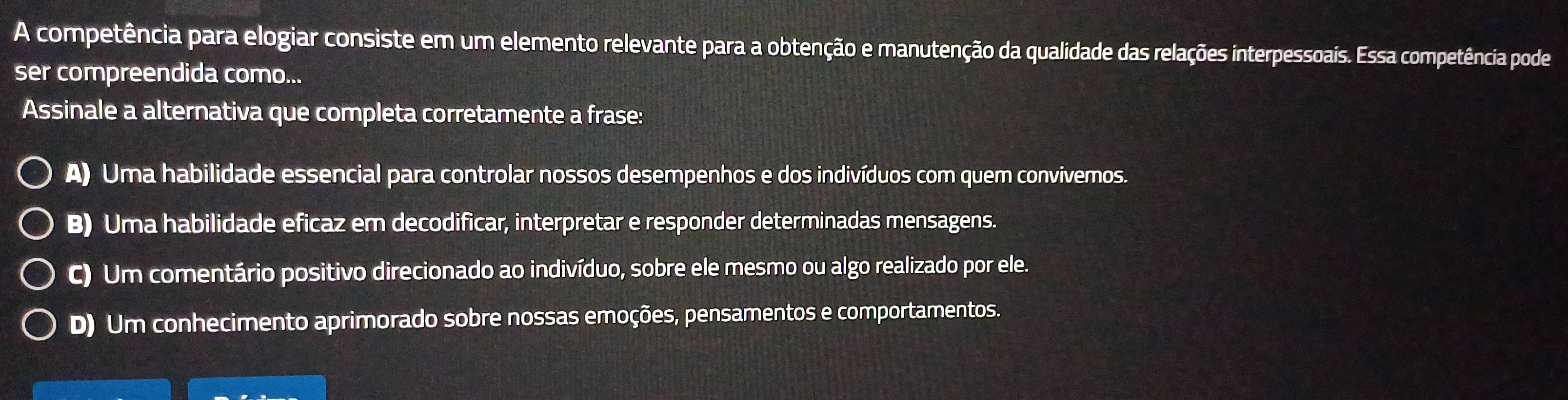 A competência para elogiar consiste em um elemento relevante para a obtenção e manutenção da qualidade das relações interpessoais. Essa competência pode
ser compreendida como...
Assinale a alternativa que completa corretamente a frase:
A) Uma habilidade essencial para controlar nossos desempenhos e dos indivíduos com quem convivemos.
B) Uma habilidade eficaz em decodificar, interpretar e responder determinadas mensagens.
C) Um comentário positivo direcionado ao indivíduo, sobre ele mesmo ou algo realizado por ele.
D) Um conhecimento aprimorado sobre nossas emoções, pensamentos e comportamentos.