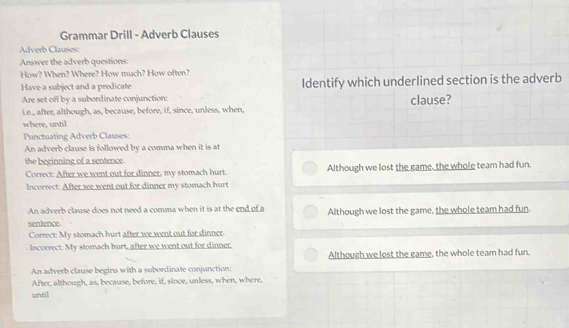 Grammar Drill - Adverb Clauses
Adverb Clauses:
Answer the adverb questions:
How? When? Where? How much? How often?
Have a subject and a predicate Identify which underlined section is the adverb
Are set off by a subordinate conjunction:
i.e., after, although, as, because, before, if, since, unless, when, clause?
where, until
Punctuating Adverb Clauses:
An adverb clause is followed by a comma when it is at
the beginning of a sentence.
Correct: After we went out for dinner, my stomach hurt. Although we lost the game, the whole team had fun.
Incorrect: After we went out for dinner my stomach hurt
An adverb clause does not need a comma when it is at the end of a Although we lost the game, the whole team had fun.
sentence
Correct: My stomach hurt after we went out for dinner.
Incorrect: My stomach hurt, after we went out for dinner,
Although we lost the game, the whole team had fun.
An adverb clause begins with a subordinate conjunction:
After, although, as, because, before, if, since, unless, when, where,
until