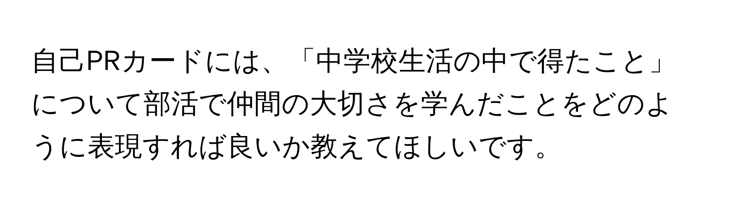 自己PRカードには、「中学校生活の中で得たこと」について部活で仲間の大切さを学んだことをどのように表現すれば良いか教えてほしいです。