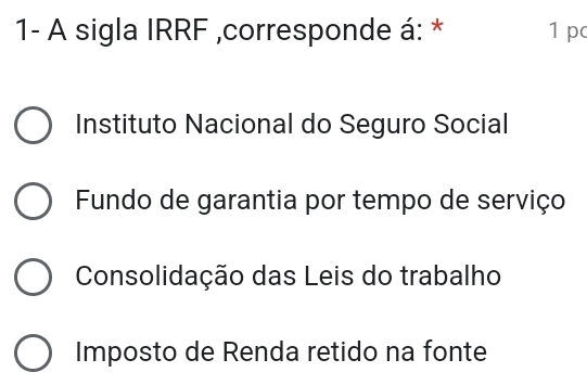 1- A sigla IRRF ,corresponde á: * 1 pc
Instituto Nacional do Seguro Social
Fundo de garantia por tempo de serviço
Consolidação das Leis do trabalho
Imposto de Renda retido na fonte