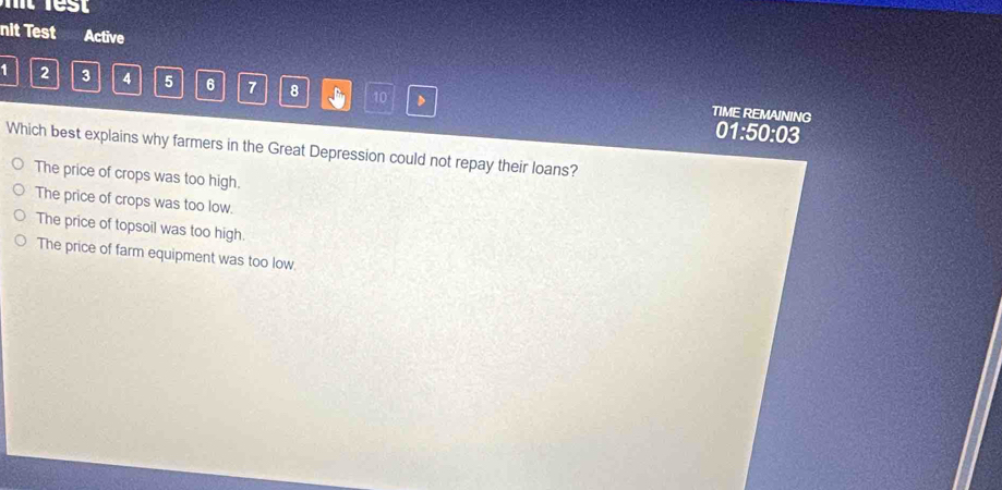 nit Test Active
1 2 3 4 5 6 7 8 10 D
TIME REMAINING 01:50:03
Which best explains why farmers in the Great Depression could not repay their loans?
The price of crops was too high.
The price of crops was too low.
The price of topsoil was too high.
The price of farm equipment was too low