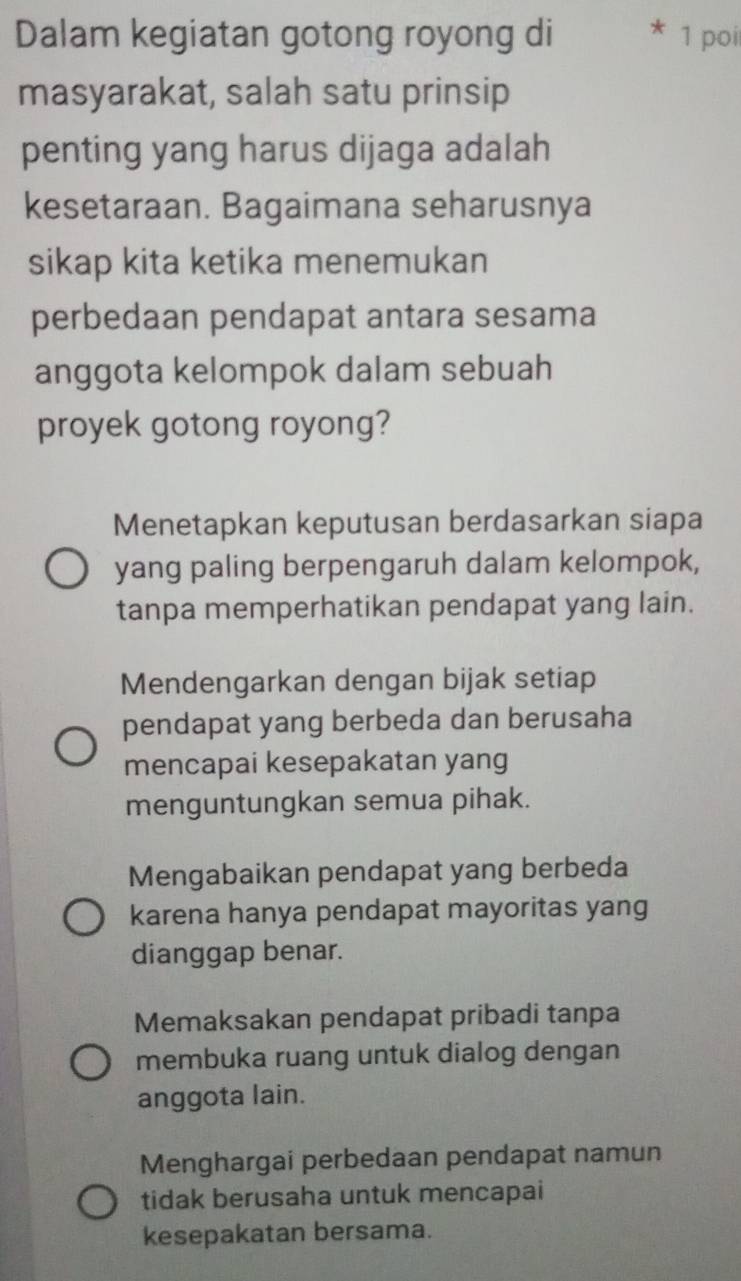 Dalam kegiatan gotong royong di 1 poi
masyarakat, salah satu prinsip
penting yang harus dijaga adalah
kesetaraan. Bagaimana seharusnya
sikap kita ketika menemukan
perbedaan pendapat antara sesama
anggota kelompok dalam sebuah
proyek gotong royong?
Menetapkan keputusan berdasarkan siapa
yang paling berpengaruh dalam kelompok,
tanpa memperhatikan pendapat yang lain.
Mendengarkan dengan bijak setiap
pendapat yang berbeda dan berusaha
mencapai kesepakatan yang
menguntungkan semua pihak.
Mengabaikan pendapat yang berbeda
karena hanya pendapat mayoritas yang
dianggap benar.
Memaksakan pendapat pribadi tanpa
membuka ruang untuk dialog dengan
anggota lain.
Menghargai perbedaan pendapat namun
tidak berusaha untuk mencapai
kesepakatan bersama.