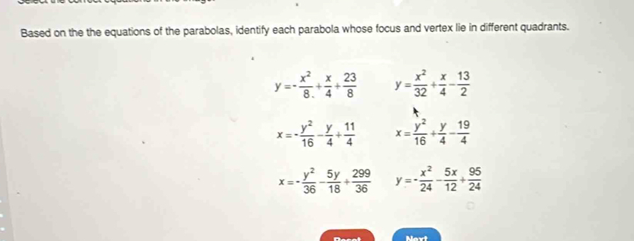 Based on the the equations of the parabolas, identify each parabola whose focus and vertex lie in different quadrants.
y=- x^2/8 + x/4 + 23/8  y= x^2/32 + x/4 - 13/2 
x=- y^2/16 - y/4 + 11/4  x= y^2/16 + y/4 - 19/4 
x=- y^2/36 - 5y/18 + 299/36  y=- x^2/24 - 5x/12 + 95/24 
Next