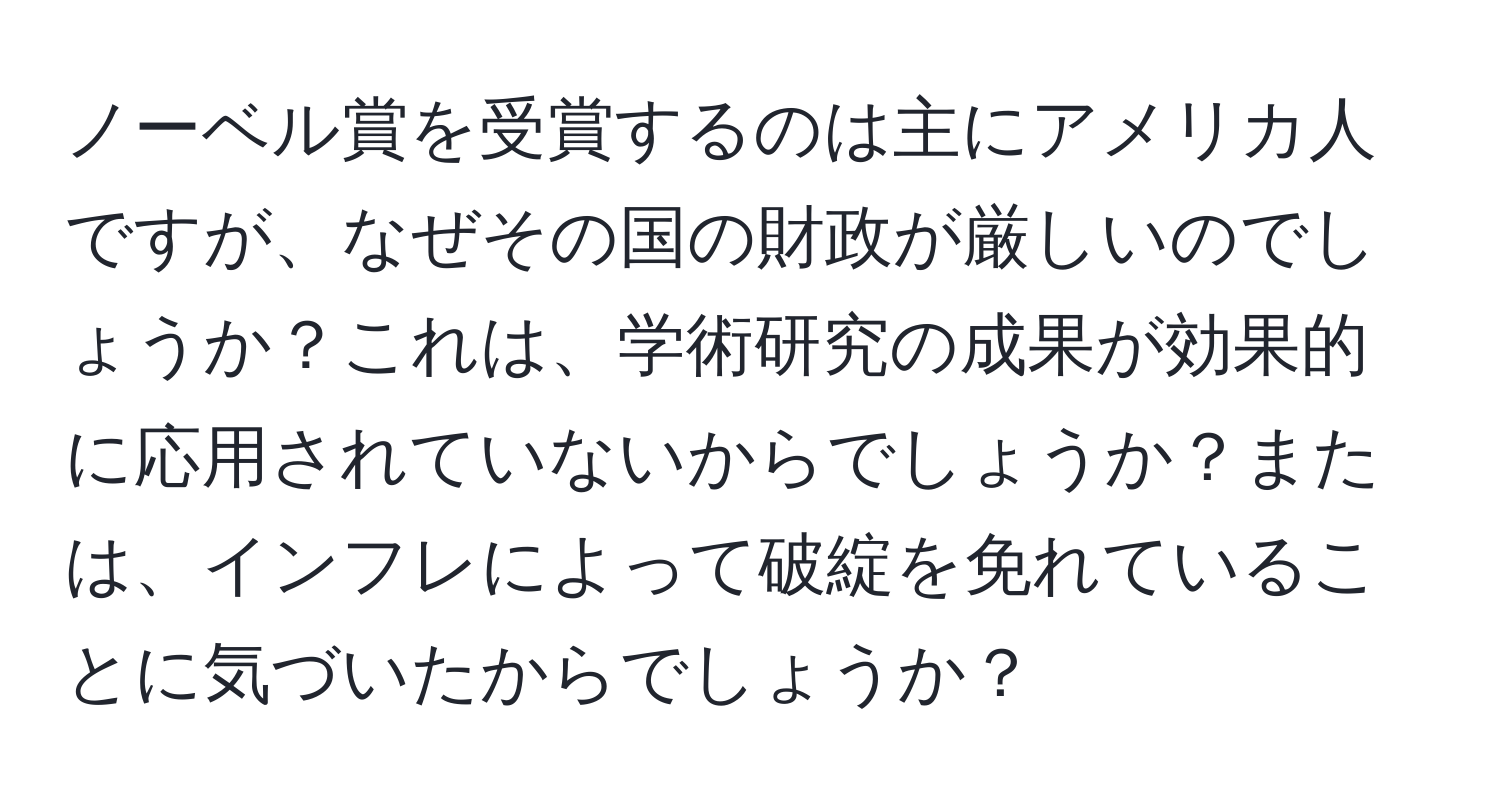 ノーベル賞を受賞するのは主にアメリカ人ですが、なぜその国の財政が厳しいのでしょうか？これは、学術研究の成果が効果的に応用されていないからでしょうか？または、インフレによって破綻を免れていることに気づいたからでしょうか？