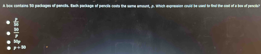 A box contains 50 packages of pencils. Each package of pencils costs the same amount, p. Which expression could be used to find the cost of a box of pencils?
 p/50 
 50/P 
50p
p+50