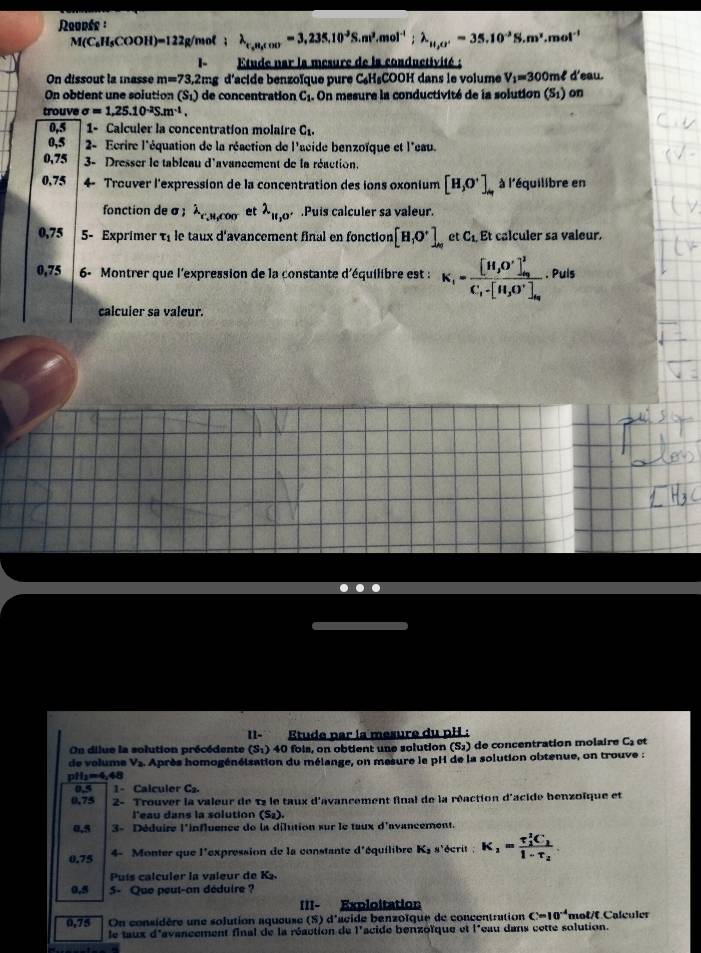 Reupée :
M(C_6H_5COOH)=122 g/mol ; lambda _t,n,cocos =3,235,10^3S.m^3.mol^(-1);lambda _H,O'=35.10^(-3)S.m^2.mol^(-1)
1-  Etude nar la mesure de la conductivité :
On dissout la masse m=73,2mg d'acide benzoïque pure C₆H₅COOH dans le volume V_1=300r mê d'eau.
On obtient une solution (S_1) de concentration C_1. On mesure la conductivité de la solution (S1) on
trouve sigma =1,25.10^(-2)S.m^(-1).
0,5 1- Calculer la concentration molaire C_1.
0,5 2- Ecrire l'équation de la réaction de l'acide benzoïque et l'eau.
0,75  3- Dresser le tableau d'avancement de la réaction,
0,75 4- Trouver l'expression de la concentration des ions oxonium [H_3O^+]_H à l'équilibre en
fonction de σ; lambda _e',rooretlambda _H,O'.Puis calculer sa valeur.
0,75 5- Exprimer τ le taux d'avancement final en fonction [H_1O^+]_Ay et C_1,Et calculer sa valeur.
0,75 6- Montrer que l'expression de la constante d'équilibre est : K_1=frac [H_3O^+]_a_2^2C_1· [H_3O^+]_a_2. Puls
calcuier sa valeur.
II- Étude par la mesure du pH :
On dilue la solution précédente (S:) 40 fois, on obtient une solution (S_2) de concentration molaire C et
de velume Vs. Après homogénéisation du mélange, on mesure le pH de la solution obtenue, on trouve :
pH₂=4,48
0.4 1 - Calculer C.
0.75  2- Trouver la valeur de 12 le taux d'avancement final de la réaction d'acide benzoïque et
l'eau dans la solution (S_2).
0,5 3- Déduire l'influence de la dilution sur le taux d'avancement.
0.75 4- Monter que l'expression de la constante d° équilibre K_2 s'écrit : K_1=frac (T_1)^2C_11-T_2
Puís calculer la valeur de K_2.
0.5 5- Que peut-an déduire ?
III- Exploitation
0,75 On considère une solution aqueuse (S) d'acide benzoïque de concentration C=10^(-4) mot/f Calçuler
le taux d'avancement final de la réaction de l'acide benzoïque et l'eau dans cette solution.