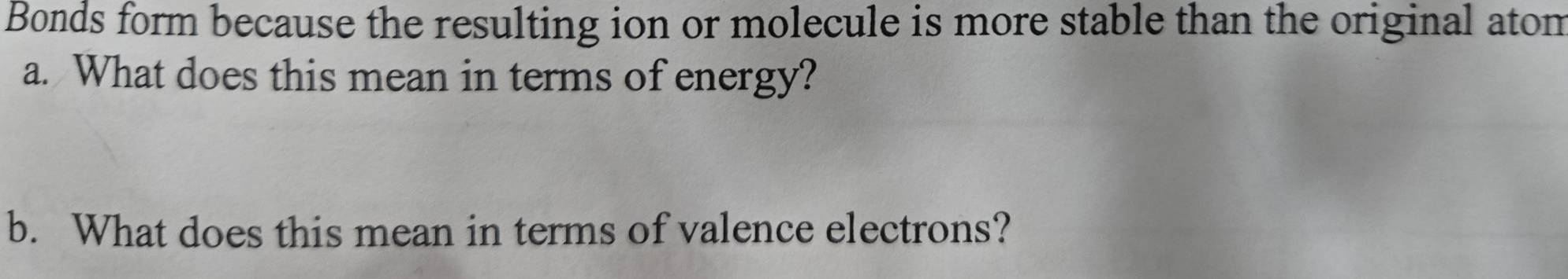 Bonds form because the resulting ion or molecule is more stable than the original atom 
a. What does this mean in terms of energy? 
b. What does this mean in terms of valence electrons?