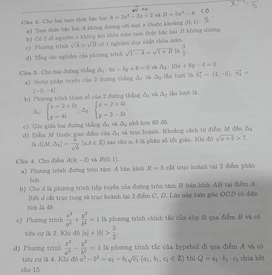 no
Câu 2. Cho hai tam thức bậc hai A=2x^2-3x+2 và B=5x^2-6.
a) Tam thức bậc hai A không dương với mọi x thuộc khoảng (0;1).
b) Có 2 số nguyēn x không âm thỏa mãn tam thức bậc hai B không dương.
c) Phương trình sqrt(A)=sqrt(B) có 1 nghiệm duy nhất thỏa mān.
d) Tổng các nghiệm của phương trình sqrt(1-A)=sqrt(1+B) là  3/7 .
Câu 3. Cho hai đường thẳng △ _1:4x-5y+8=0 và △ _2:10x+8y-4=0.
a) Vectơ pháp tuyến của 2 đường thẳng △ _1 và △ _2 lần lượt là vector n_1=(4;-5),vector n_2=
(-5;-4).
b) Phương trình tham số của 2 đường thẳng △ _1 và △ _2 lần lượt là
△ _1:beginarrayl x=2+5t y=4tendarray. ,△ _2:beginarrayl x=2+4t y=3-5tendarray. .
c) Góc giữa hai đường thẳng △ _1 và △ _2 nhỏ hơn 60 độ.
d) Điểm M thuộc giao điểm của △ _1 và trục hoành. Khoảng cách từ điểm M đến △ _2
là d(M,△ _2)= a/sqrt(b) (a,b∈ Z) sao cho a, b là phân số tối giản. Khi đó sqrt(a+b)>7.
Câu 4. Cho điểm A(4;-3) và B(0;1).
a) Phương trình đường tròn tâm A bán kính R=5 cất trục hoành tại 2 điểm phân
biệt.
b) Cho d là phương trình tiếp tuyến của đường tròn tâm B bán kính AB tại điểm A.
Biết d cắt trục tung và trục hoành tại 2 điểm C, D. Lúc này tam giác OCD có diện
tích là 49.
c) Phương trình  x^2/a^2 + y^2/b^2 =1la phương trình chính tắc của elip đi qua điểm B và có T
tiêu cự là 2. Khi đó |a|+|b|> 5/2 .
d) Phương trình  x^2/a^2 - y^2/b^2 =1 ∠ là phương trình tắc của hypebol đi qua điểm A và có
tiêu cự là 4. Khi đó a^2-b^2=a_1-b_1sqrt(c_1)(a_1,b_1,c_1∈ Z) thì Q=a_1· b_1· c_1 chia hết
cho 15.