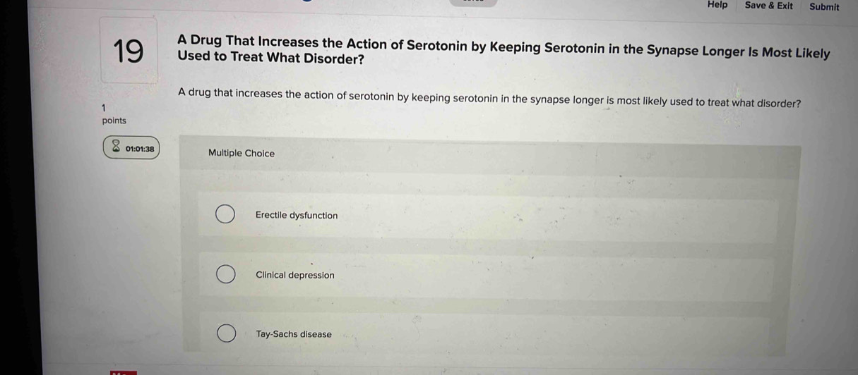 Help Save & Exit Submit
A Drug That Increases the Action of Serotonin by Keeping Serotonin in the Synapse Longer Is Most Likely
19 Used to Treat What Disorder?
A drug that increases the action of serotonin by keeping serotonin in the synapse longer is most likely used to treat what disorder?
1
points
01:01:38 Multiple Choice
Erectile dysfunction
Clinical depression
Tay-Sachs disease