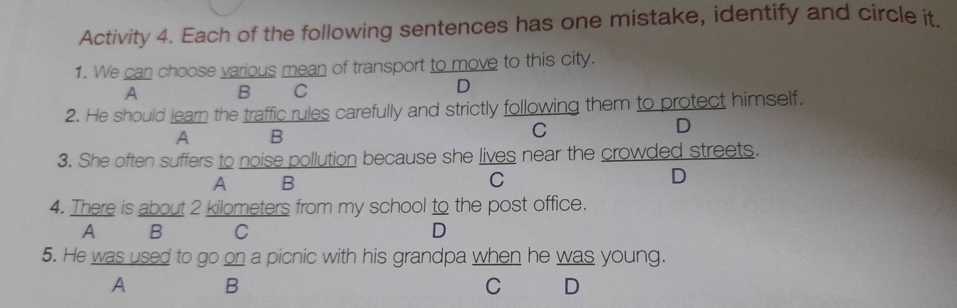 Activity 4. Each of the following sentences has one mistake, identify and circle it.
1. We can choose various mean of transport to move to this city.
A B C
D
2. He should learn the traffic rules carefully and strictly following them to protect himself.
A
B
C
D
3. She often suffers to noise pollution because she lives near the crowded streets.
A B
C
D
4. There is about 2 kilometers from my school to the post office.
A B C D
5. He was used to go on a picnic with his grandpa when he was young.
A
B
C
D