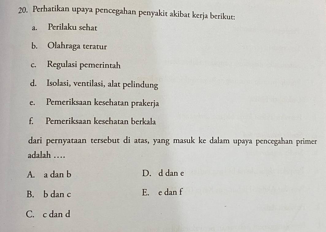 Perhatikan upaya pencegahan penyakit akibat kerja berikut:
a. Perilaku sehat
b. Olahraga teratur
c. Regulasi pemerintah
d. Isolasi, ventilasi, alat pelindung
e. Pemeriksaan kesehatan prakerja
f. Pemeriksaan kesehatan berkala
dari pernyataan tersebut di atas, yang masuk ke dalam upaya pencegahan primer
adalah …
A. a dan b D. d dan e
B. b dan c E. e dan f
C. c dan d