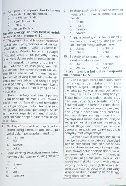 Komponis-komponis berikut yang 8. Backing choir penting karena mereka
berasal dari Hungaria adalah ....
a. Sir William Walton melodi memberikan dimensi tambahan dan
,...
c. Carl Orff b. Paul Hindemith
a. irama
b. musik
d. Zoltan Kodaly
Bacalah penggalan teks berikut untuk d. chorus c. harmoni
menjawab soal nomor 6-10! 9. Anggota backing choir harus memiliki
Backing choir adalah sebuah kelompok
paduan suara yang memberikan dukungan kemampuan bernyanyi dengan baik
vokal atau harmoni dalam penampilan dan mampu menghasilkan harmoni
musik live. Mereka berperan sebagai b. musik a. ulama c. vokalis
pengiring vokal untuk penyanyi utama d. vokal
au band dalam sebuah pertunjukan 10. Backing choir dapat mengisi bagian
Kelompok backing choir terdiri vokal tambahan seperti ....
dari beberapa vokalis yang memiliki a utama b. chorus c. harmoni
kemampuan bernyanyi dengan baik dan Bacalah teks berikut untuk menjawab d. vokal
memiliki keahlian dalam menghasilkan
harmoni vokal yang indah. Mereka terlatih soal nomor 11-15!
untuk menyesuaikan diri dengan gaya Sikap dirigen merupakan gabungan
vokal penyanyi utama dan membantu dari sikap tangan, tubuh, dan juga
ekspresi wajah. Dirigen harus bisa
memperkaya suara musik yang sedang memaksa penyanyi untuk memperhatikan
dibawakan. dirinya, terulama gerak tangannya.
Peran backing choir sangat penting Sikap tubuh harus dalam posisi siap
dalam penampilan musik /ive. Mereka dan waspada, tidak terlalu tegang.
dapat memberikan dimensi tambahan Ekspresi wajah seorang dirigen dapat
pada lagu dengan melodi harmoni yang memberikan petunjuk kepada penyanyi
menggugah perasaan pendengar. Selain apa yang diharapkan dari mereka.
itu, mereka juga dapat mengisi bagian Seorang dirigen menggunakan kedua
vokal tambahan seperti chorus atau bridge matanya untuk memelihara kontak dengan
dalam lagu. setiap penyanyi, sekaligus memegang
6. Backing choir adalah kelompok paduan kendali. Dirigen pada dasarnya memberi
suara yang memberikan dukungan pengarahan pada penyanyi sebelum 
vokal dalam penampilan musik .... penyanyi menyanyikannya.
Gerakan awal diperlukan saat mulai
a harmoni memberi aba-aba, sebaiknya dipelajari
b. live setelah menguasai pola-pola dasar dan
c. chorus dapat melakukannya tanpa ketegangan.
d. vokal Gerakan awal harus dipelajari dan di pakai
7. Peran backing choir adalah memberikan jangan menghitung 1-2-3 untuk memulai
harmoni vokal dan mendukung penyanyi nyanyian. Fungsi dari gerak awal sendir
a. ulama seperti meningkatkan presisi waktu mulai
b. live penyanyi berbunyi, meningkatkan karakter
(termasuk volume) pada awal lagu yang
c. vokal akan dibawakan, dan menjelaskan tempo
d. harmoni yang akan diambil.