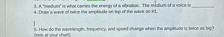 A "medium" is what carries the energy of a vibration. The medium of a voice is_ 
4. Draw a wave of twice the amplitude on top of the wave on #1. 
5. How do the wavelength, frequency, and speed change when the amplitude is twice as big? 
(look at your chart)