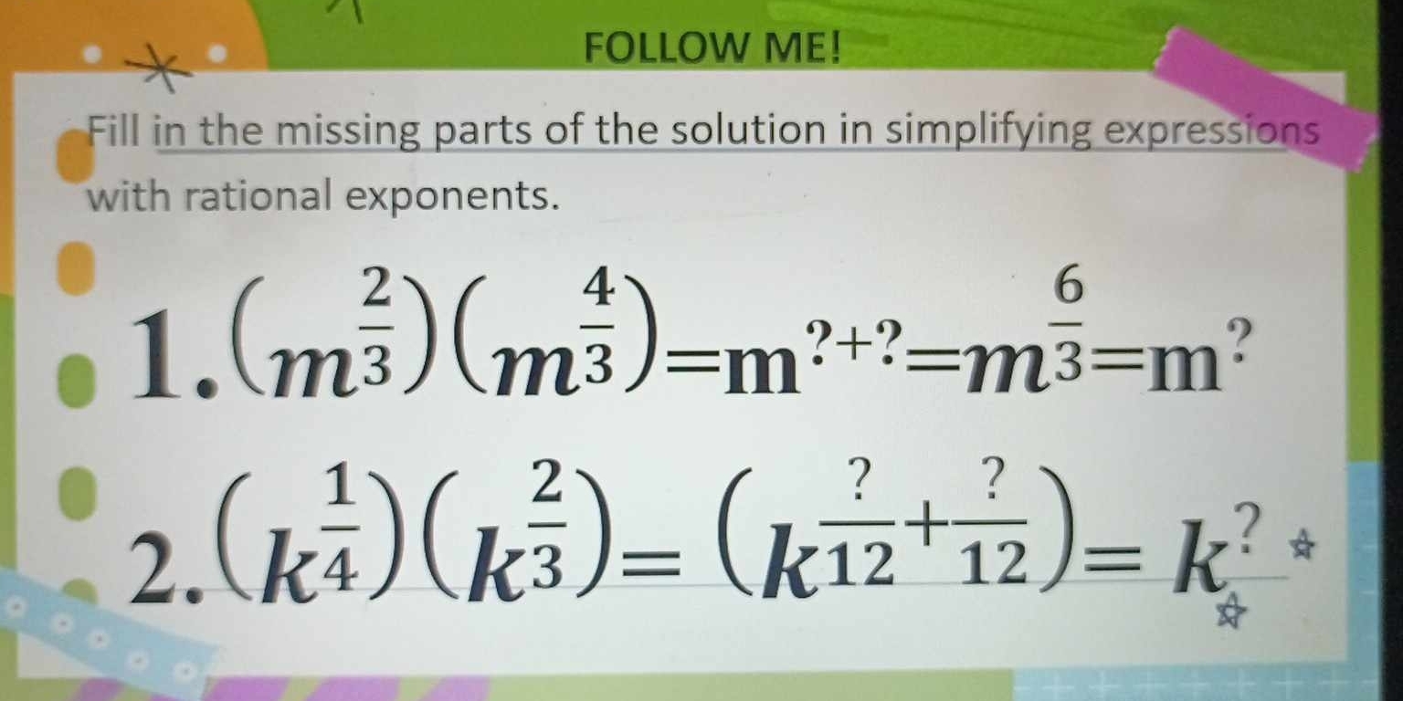 FOLLOW ME! 
Fill in the missing parts of the solution in simplifying expressions 
with rational exponents. 
1. (m^(frac 2)3)(m^(frac 4)3)=m^(?+?)=m^(frac 6)3=m
2. (k^(frac 1)4)(k^(frac 2)3)=(k^(frac ?)12+ ?/12 )=k^?*