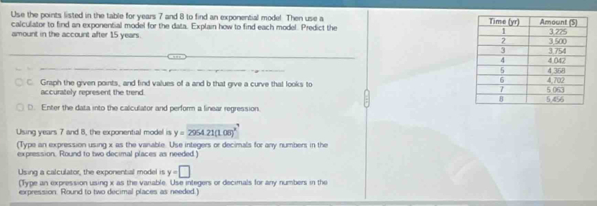 Use the points listed in the table for years 7 and 8 to find an exponential mode! Then use a 
calculator to find an exponential model for the data. Explain how to find each model. Predict the 
amount in the account after 15 years. 
C Graph the given points, and find values of a and b that give a curve that looks to 
accurately represent the trend. 
D. Enter the data into the calculator and perform a linear regression. 
Using years 7 and 8, the exponential model is y=2954.21(1.08)^x
(Type an expression using x as the vanable. Use integers or decimals for any numbers in the 
expression. Round to two decimal places as needed.) 
Using a calculator, the exponential model is y=□
(Type an expression using x as the variable. Use integers or decimals for any numbers in the 
expression. Round to two decimal places as needed.