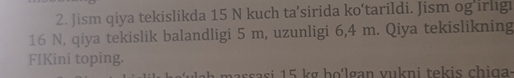 Jism qiya tekislikda 15 N kuch ta’sirida ko‘tarildi. Jism og’irligi
16 N, qiya tekislik balandligi 5 m, uzunligi 6,4 m. Qiya tekislikning 
FIKini toping. 
massasi 15 kg ho'lgan vukni tekis chiga: