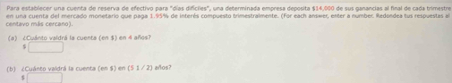 Para establecer una cuenta de reserva de efectivo para "días difíciles", una determinada empresa deposita $14,000 de sus ganancias al final de cada trimestre 
centavo más cercano). en una cuenta del mercado monetario que paga 1.95% de interés compuesto trimestralmente. (For each answer, enter a number. Redondea tus respuestas a 
(a) ¿Cuánto valdrá la cuenta (en $) en 4 años? 
□ 
(b ) ¿ Cuánto valdrá la cuent (en S) en (5 1 / 2) años?
$ □