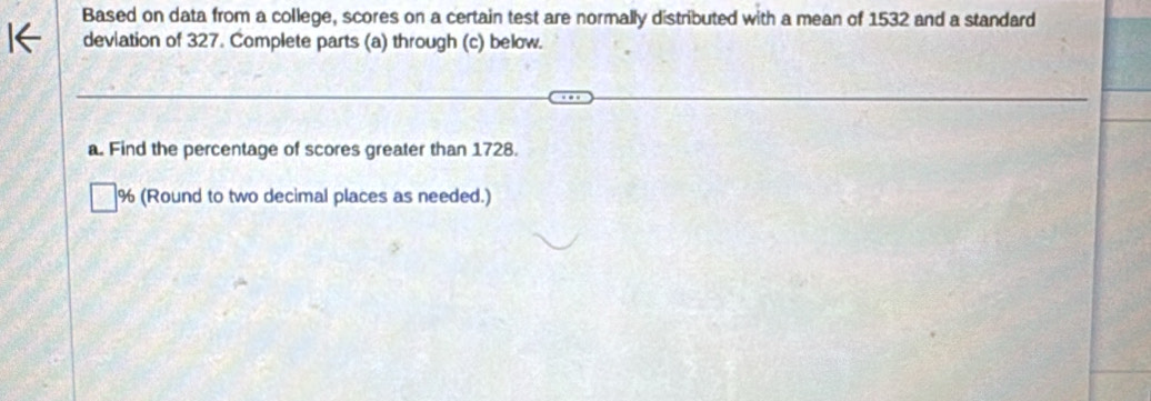 Based on data from a college, scores on a certain test are normally distributed with a mean of 1532 and a standard 
deviation of 327. Complete parts (a) through (c) below. 
a. Find the percentage of scores greater than 1728. 
% (Round to two decimal places as needed.)