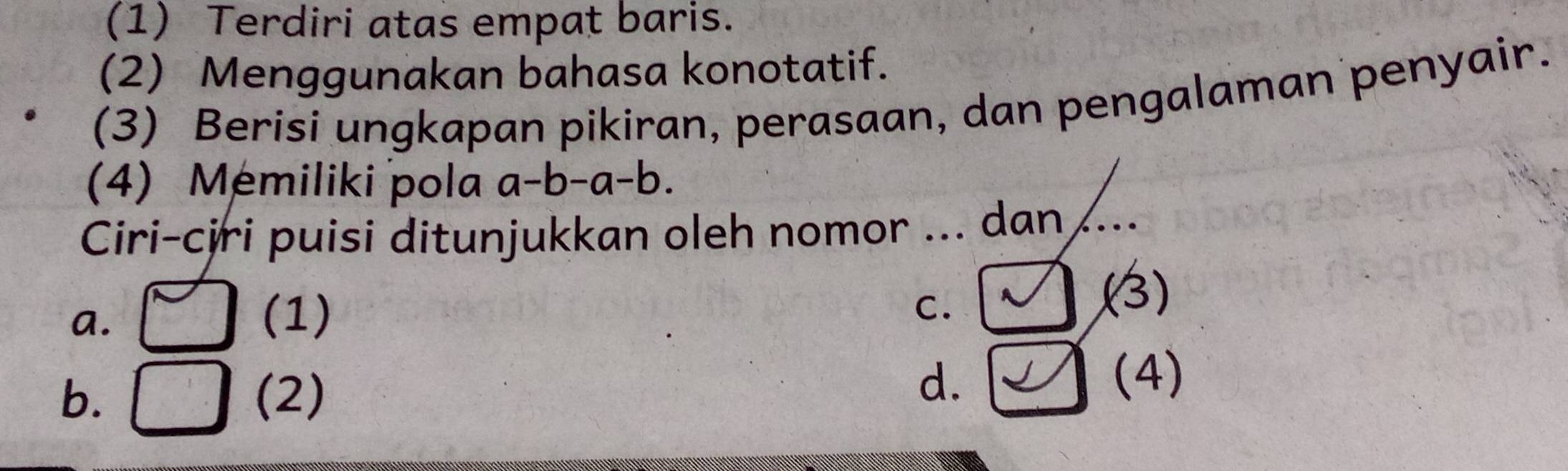 (1) Terdiri atas empat baris.
(2) Menggunakan bahasa konotatif.
(3) Berisi ungkapan pikiran, perasaan, dan pengalaman penyair.
(4) Memiliki pola a-b-a-b. 
Ciri-cjri puisi ditunjukkan oleh nomor ... dan ..
a. (1)
C.
(3)
d.
b. (2) (4)