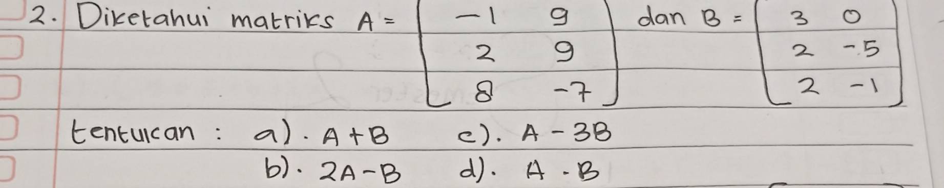 Diketahui matrics dan
A=beginbmatrix -1&9 2&9 8&-7endbmatrix
B=beginbmatrix 3&0 2&-5 2&-1endbmatrix
tentucan: a). A+B (). A-3B
b). 2A-B d). A· B