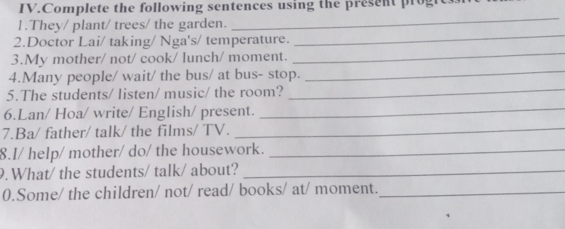 IV.Complete the following sentences using the present progh 
1.They/ plant/ trees/ the garden. 
_ 
_ 
2.Doctor Lai/ taking/ Nga's/ temperature. 
_ 
_ 
3.My mother/ not/ cook/ lunch/ moment. 
4.Many people/ wait/ the bus/ at bus- stop. 
5.The students/ listen/ music/ the room? 
_ 
6.Lan/ Hoa/ write/ English/ present. 
_ 
7.Ba/ father/ talk/ the films/ TV._ 
8.I/ help/ mother/ do/ the housework._ 
9. What/ the students/ talk/ about?_ 
0.Some/ the children/ not/ read/ books/ at/ moment._