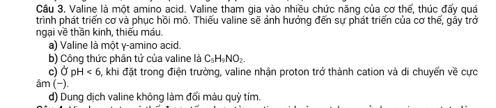 Valine là một amino acid. Valine tham gia vào nhiều chức năng của cơ thể, thúc đẩy quá
trình phát triển cơ và phục hồi mô. Thiếu valine sẽ ảnh hưởng đến sự phát triển của cơ thể, gây trở
ngại về thần kinh, thiếu máu.
a) Valine là một γ -amino acid.
b) Công thức phân tử của valine là C_5H_9NO_2.
c) OpH<6</tex> 0, khi đặt trong điện trường, valine nhận proton trở thành cation và di chuyển về cực
âm (−).
d) Dung dịch valine không làm đổi màu quỳ tím.