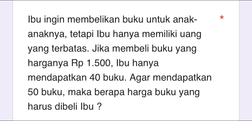 Ibu ingin membelikan buku untuk anak- * 
anaknya, tetapi Ibu hanya memiliki uang 
yang terbatas. Jika membeli buku yang 
harganya Rp 1.500, Ibu hanya 
mendapatkan 40 buku. Agar mendapatkan
50 buku, maka berapa harga buku yang 
harus dibeli lbu ?