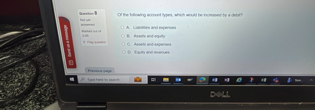 Of the following account types, which would be increased by a debit?
Not yet
answered A. Liabilities and expenses
Marked out of
2.00 B. Assets and equity
Flag question C. Assets and expenses
D. Equity and revenues
Previous page
Type here to search Tern