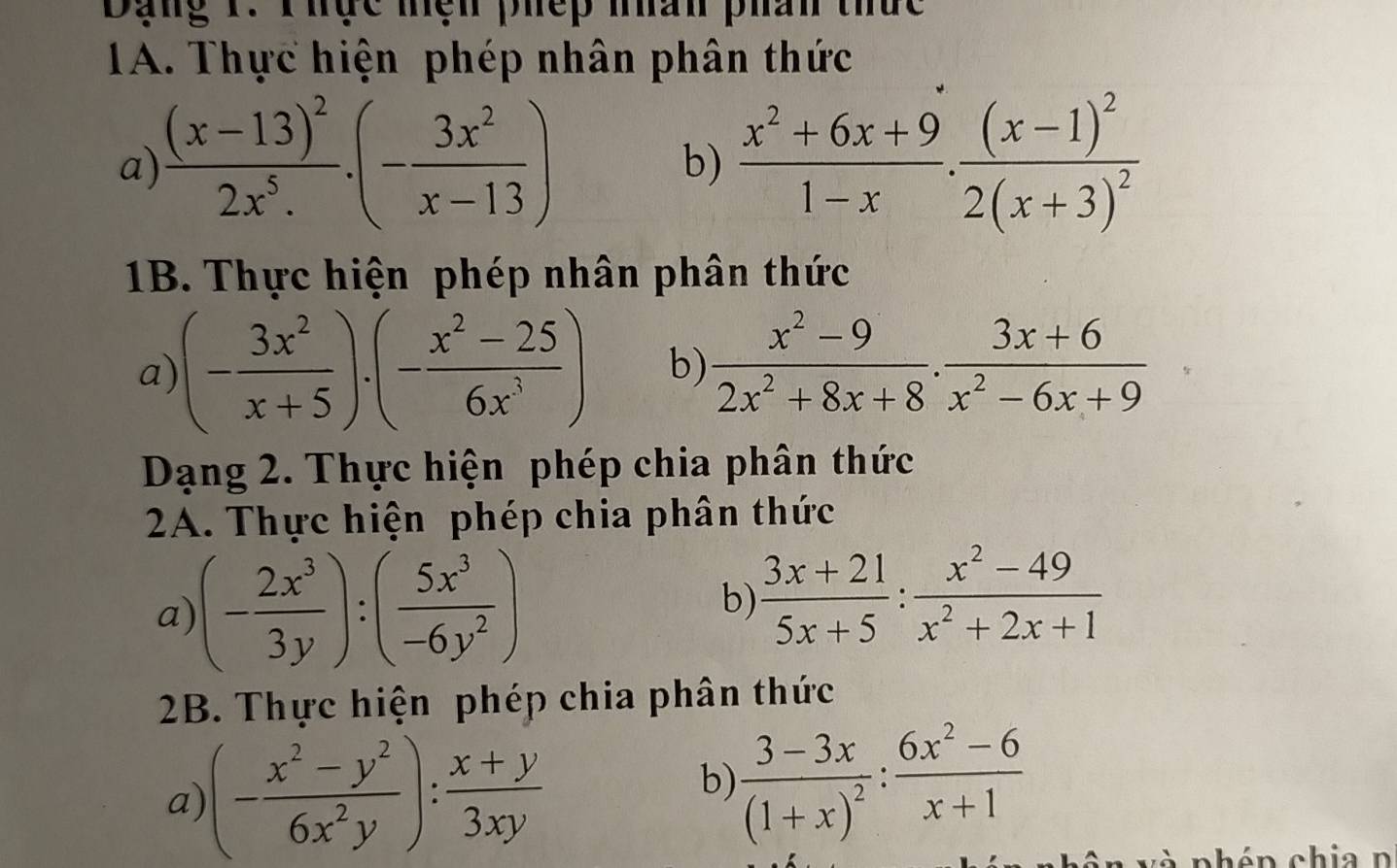 Dạng 1. Thực mện phếp màn phân thức 
1A. Thực hiện phép nhân phân thức 
a) frac (x-13)^22x^5..(- 3x^2/x-13 )  (x^2+6x+9)/1-x .frac (x-1)^22(x+3)^2
b) 
1B. Thực hiện phép nhân phân thức 
a) (- 3x^2/x+5 )· (- (x^2-25)/6x^3 ) b)  (x^2-9)/2x^2+8x+8 ·  (3x+6)/x^2-6x+9 
Dạng 2. Thực hiện phép chia phân thức 
2A. Thực hiện phép chia phân thức 
a) (- 2x^3/3y ):( 5x^3/-6y^2 )
b)  (3x+21)/5x+5 : (x^2-49)/x^2+2x+1 
2B. Thực hiện phép chia phân thức 
a) (- (x^2-y^2)/6x^2y ): (x+y)/3xy 
b) frac 3-3x(1+x)^2: (6x^2-6)/x+1 
à phén chia n