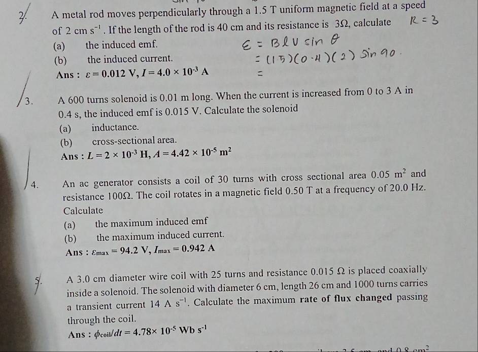 A metal rod moves perpendicularly through a 1.5 T uniform magnetic field at a speed 
of 2cms^(-1). If the length of the rod is 40 cm and its resistance is 3Ω, calculate 
(a) the induced emf. 
(b) the induced current. 
Ans : varepsilon =0.012V, I=4.0* 10^(-3)A
3. A 600 turns solenoid is 0.01 m long. When the current is increased from 0 to 3 A in
0.4 s, the induced emf is 0.015 V. Calculate the solenoid 
(a) inductance. 
(b) cross-sectional area. 
Ans : L=2* 10^(-3)H, A=4.42* 10^(-5)m^2
4. An ac generator consists a coil of 30 turns with cross sectional area 0.05m^2 and 
resistance 100Ω. The coil rotates in a magnetic field 0.50 T at a frequency of 20.0 Hz. 
Calculate 
(a) the maximum induced emf 
(b) the maximum induced current. 
Ans : varepsilon _max=94.2V, I_max=0.942A
A 3.0 cm diameter wire coil with 25 turns and resistance 0.015 Ω is placed coaxially 
inside a solenoid. The solenoid with diameter 6 cm, length 26 cm and 1000 turns carries 
a transient current 14As^(-1). Calculate the maximum rate of flux changed passing 
through the coil. 
Ans : Øcoils /dt=4.78* 10^(-5) 1 W b s^(-1)