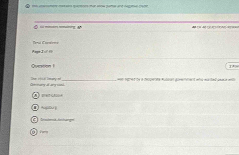 This assessment contains questions that allow partua and negative credit.
65 minates remaining 48 CF 48 QUESTIONS REMA
Test Content
Page 2 of 4 
Question 1 2 7r
The 1918 Theary of_ was signed by a desperate Russian government who wanted peace with
Germany at any cost.
A  Brest-Lhoow
C) Snolensk Acthangel
D Pars