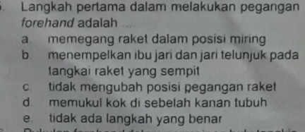 Langkah pertama dalam melakukan pegangan
forehand adalah
a. memegang raket dalam posisi miring
b menempelkan ibu jari dan jari telunjuk pada
tangkai raket yang sempit
c. tidak mengubah posisi pegangan raket
d memukul kok di sebelah kanan tubuh
e tidak ada langkah yang benar