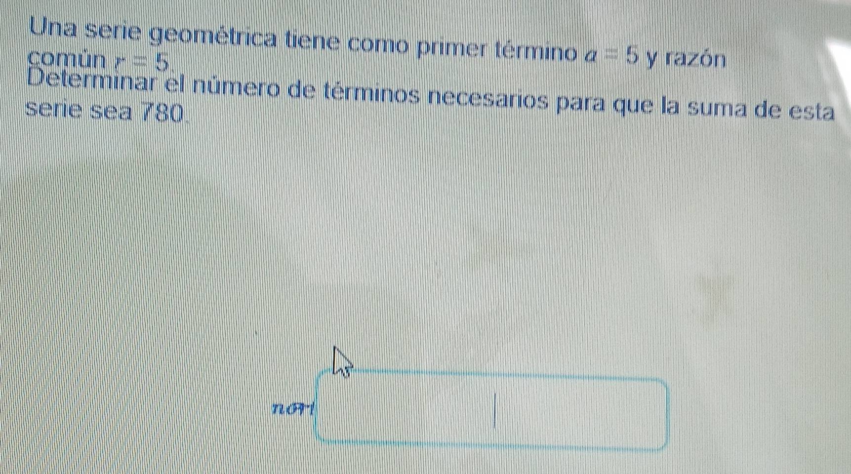 Una serie geométrica tiene como primer término a=5
comùn r=5 y razón 
Determinar el número de términos necesarios para que la suma de esta 
serie sea 780.
T2(FPY)