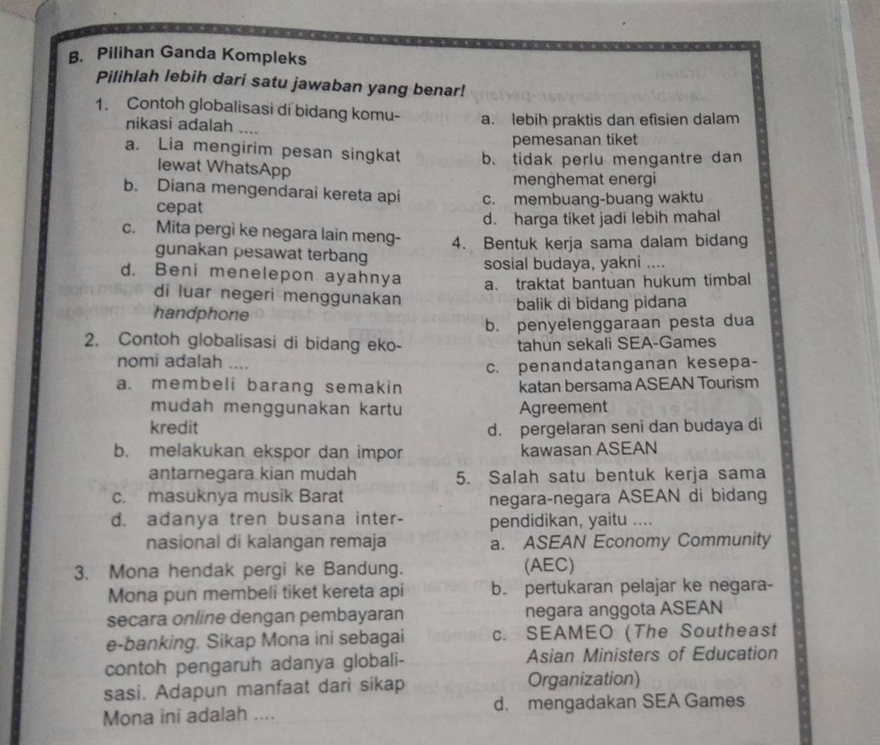 Pilihan Ganda Kompleks
Pilihlah lebih dari satu jawaban yang benar!
1. Contoh globalisasi di bidang komu-
nikasi adalah ... a. lebih praktis dan efisien dalam
pemesanan tiket
a. Lia mengirim pesan singkat
b. tidak perlu mengantre dan
lewat WhatsApp
menghemat energi
b. Diana mengendarai kereta api
cepat c. membuang-buang waktu
d. harga tiket jadi lebih mahal
c. Mita pergi ke negara lain meng- 4. Bentuk kerja sama dalam bidang
gunakan pesawat terbang
sosial budaya, yakni ....
d. Beni menelepon ayahnya
a. traktat bantuan hukum timbal
di luar negeri menggunakan
handphone balik di bidang pidana
b. penyelenggaraan pesta dua
2. Contoh globalisasi di bidang eko- tahun sekali SEA-Games
nomi adalah
c. penandatanganan kesepa-
a. membeli barang semakin katan bersama ASEAN Tourism
mudah menggunakan kartu Agreement
kredit d. pergelaran seni dan budaya di
b. melakukan ekspor dan impor kawasan ASEAN
antarnegara kian mudah 5. Salah satu bentuk kerja sama
c. masuknya musik Barat negara-negara ASEAN di bidang
d. adanya tren busana inter-
pendidikan, yaitu ....
nasional di kalangan remaja a. ASEAN Economy Community
3. Mona hendak pergi ke Bandung. (AEC)
Mona pun membeli tiket kereta api b. pertukaran pelajar ke negara-
secara online dengan pembayaran negara anggota ASEAN
e-banking. Sikap Mona ini sebagai c. SEAMEO (The Southeast
contoh pengaruh adanya globali- Asian Ministers of Education
sasi. Adapun manfaat dari sikap Organization)
Mona ini adalah .... d. mengadakan SEA Games