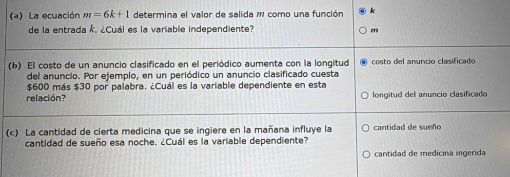 La ecuación m=6k+1 determina el valor de salida 11 como una función k
de la entrada k. ¿Cuál es la variable independiente? m
(b) El costo de un anuncio clasificado en el periódico aumenta con la longitud costo del anuncio clasificado 
del anuncio. Por ejemplo, en un periódico un anuncio clasificado cuesta
$600 más $30 por palabra. ¿Cuál es la variable dependiente en esta 
relación? longitud del anuncio clasificado 
(c) La cantidad de cierta medicina que se ingiere en la mañana influye la cantidad de sueño 
cantidad de sueño esa noche. ¿Cuál es la variable dependiente? 
cantidad de medicina ingerida