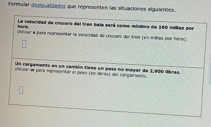 Formular desigualdades que representen las situaciones siguientes. 
La velocidad de crucero del tren bala será como mínimo de 160 millas por 
hora. 
Ublizars para representar la velocidad de crucero del tren (en millas por hora). 
Un cargamento en un camión tiene un peso no mayor de 2,900 libras. 
Utilizar w para representar el peso (en libras) del cargamento.