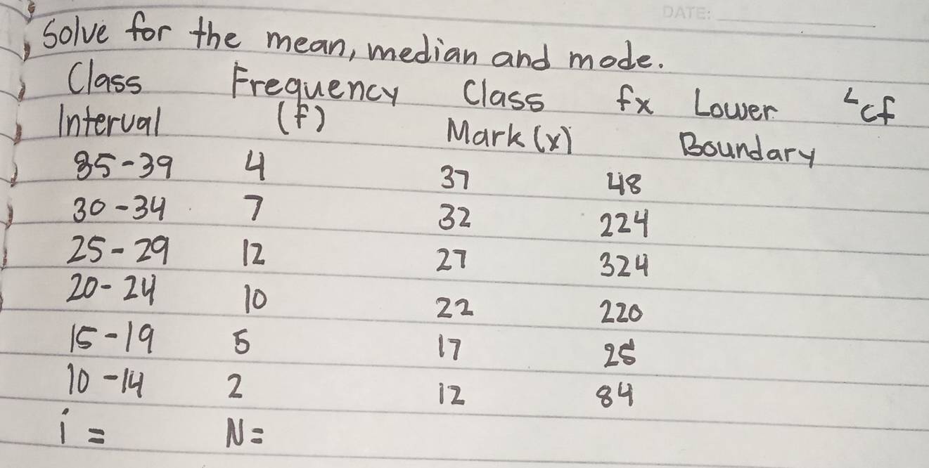 Solve for the mean, median and mode._ 
Frequency 
Class Class fx Lower of 
Interval (F) 
Mark (xi Boundary
35-39 4
37
48
30 - 34 7 224
32
25-29 12
27 324
20-24
10
22 220
15-19 5 17 25
10-1
2
12
84
i=
N=