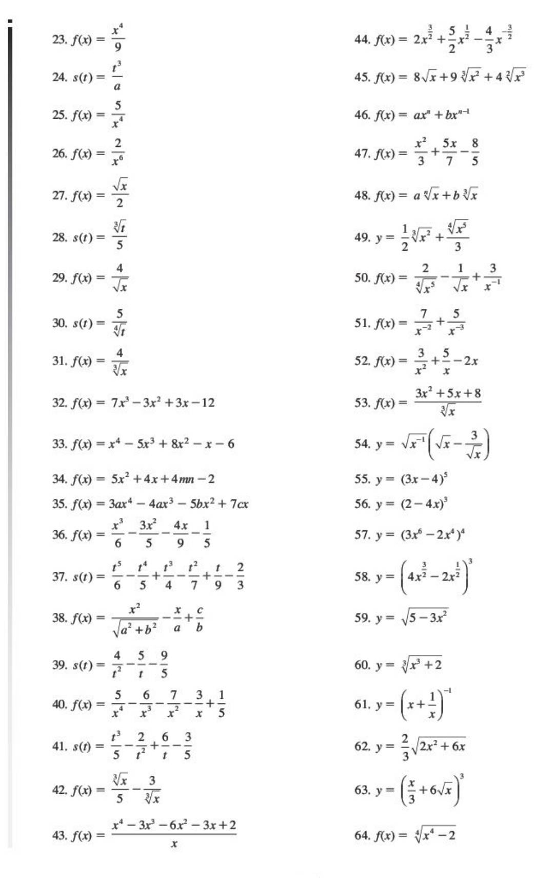 f(x)= x^4/9  44. f(x)=2x^(frac 3)2+ 5/2 x^(frac 1)2- 4/3 x^(-frac 3)2
24. s(t)= t^3/a  45. f(x)=8sqrt(x)+9sqrt[3](x^2)+4sqrt[2](x^3)
25. f(x)= 5/x^4  46. f(x)=ax^n+bx^(n-1)
26. f(x)= 2/x^6  47. f(x)= x^2/3 + 5x/7 - 8/5 
27. f(x)= sqrt(x)/2  48. f(x)=asqrt[n](x)+bsqrt[3](x)
28. s(t)= sqrt[3](t)/5  49. y= 1/2 sqrt[3](x^2)+ sqrt[4](x^5)/3 
29. f(x)= 4/sqrt(x)  50. f(x)= 2/sqrt[4](x^5) - 1/sqrt(x) + 3/x^(-1) 
30. s(t)= 5/sqrt[4](t)  51. f(x)= 7/x^(-2) + 5/x^(-3) 
31. f(x)= 4/sqrt[3](x)  52. f(x)= 3/x^2 + 5/x -2x
32. f(x)=7x^3-3x^2+3x-12 53. f(x)= (3x^2+5x+8)/sqrt[3](x) 
33. f(x)=x^4-5x^3+8x^2-x-6 54. y=sqrt(x^(-1))(sqrt(x)- 3/sqrt(x) )
34. f(x)=5x^2+4x+4mn-2 55. y=(3x-4)^5
35. f(x)=3ax^4-4ax^3-5bx^2+7cx 56. y=(2-4x)^3
36. f(x)= x^3/6 - 3x^2/5 - 4x/9 - 1/5  57. y=(3x^6-2x^4)^4
37. s(t)= t^5/6 - t^4/5 + t^3/4 - t^2/7 + t/9 - 2/3  58. y=(4x^(frac 3)2-2x^(frac 1)2)^3
38. f(x)= x^2/sqrt(a^2+b^2) - x/a + c/b  59. y=sqrt(5-3x^2)
39. s(t)= 4/t^2 - 5/t - 9/5  60. y=sqrt[3](x^3+2)
40. f(x)= 5/x^4 - 6/x^3 - 7/x^2 - 3/x + 1/5  61. y=(x+ 1/x )^-1
41. s(t)= t^3/5 - 2/t^2 + 6/t - 3/5  62. y= 2/3 sqrt(2x^2+6x)
42. f(x)= sqrt[3](x)/5 - 3/sqrt[3](x)  63. y=( x/3 +6sqrt(x))^3
43. f(x)= (x^4-3x^3-6x^2-3x+2)/x  64. f(x)=sqrt[4](x^4-2)