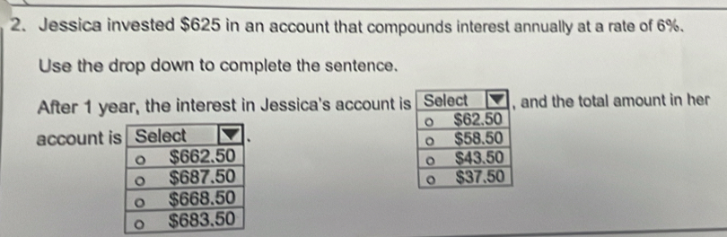 Jessica invested $625 in an account that compounds interest annually at a rate of 6%. 
Use the drop down to complete the sentence. 
After 1 year, the interest in Jessica's account isand the total amount in her 
account i