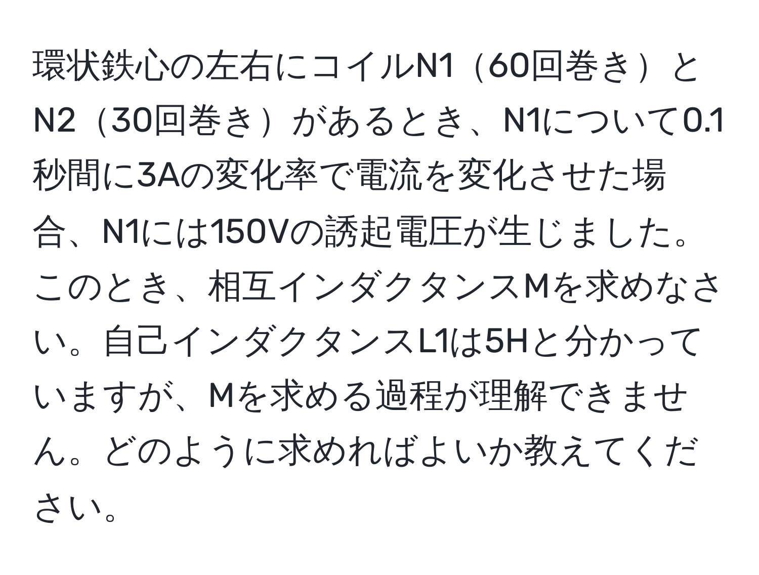 環状鉄心の左右にコイルN160回巻きとN230回巻きがあるとき、N1について0.1秒間に3Aの変化率で電流を変化させた場合、N1には150Vの誘起電圧が生じました。このとき、相互インダクタンスMを求めなさい。自己インダクタンスL1は5Hと分かっていますが、Mを求める過程が理解できません。どのように求めればよいか教えてください。