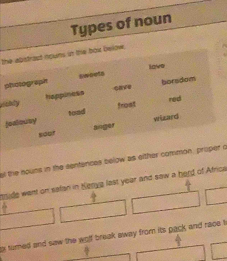 Types of noun 
the abstrast nouns in the box below, 
lave 
phoge pin swoets 
happiness cave boradom 
red 
toad frost 
fealousy 
wizard 
sour 
al the houns in the sentences below as eithter common, proper o 
trude want on safan in Kenya last year and saw a herd of Africa 
g turned and saw the wolf break away from its pack and race t