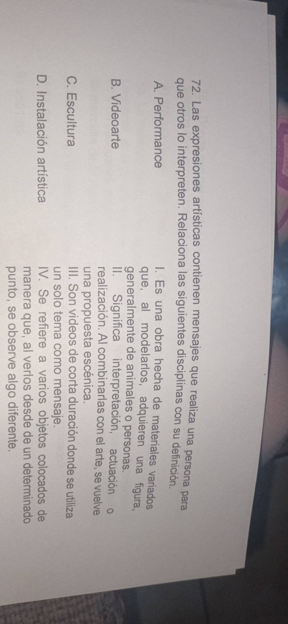 Las expresiones artísticas contienen mensajes que realiza una persona para
que otros lo interpreten. Relaciona las siguientes disciplinas con su definición.
A. Performance
I. Es una obra hecha de materiales variados
que, al modelarlos, adquieren una figura,
generalmente de animales o personas.
B. Videoarte II. Significa interpretación, actuación o
realización. Al combinarlas con el arte, se vuelve
una propuesta escénica.
C. Escultura III. Son videos de corta duración donde se utiliza
un solo tema como mensaje.
D. Instalación artística IV. Se refiere a varios objetos colocados de
manera que, al verlos desde de un determinado
punto, se observe algo diferente.