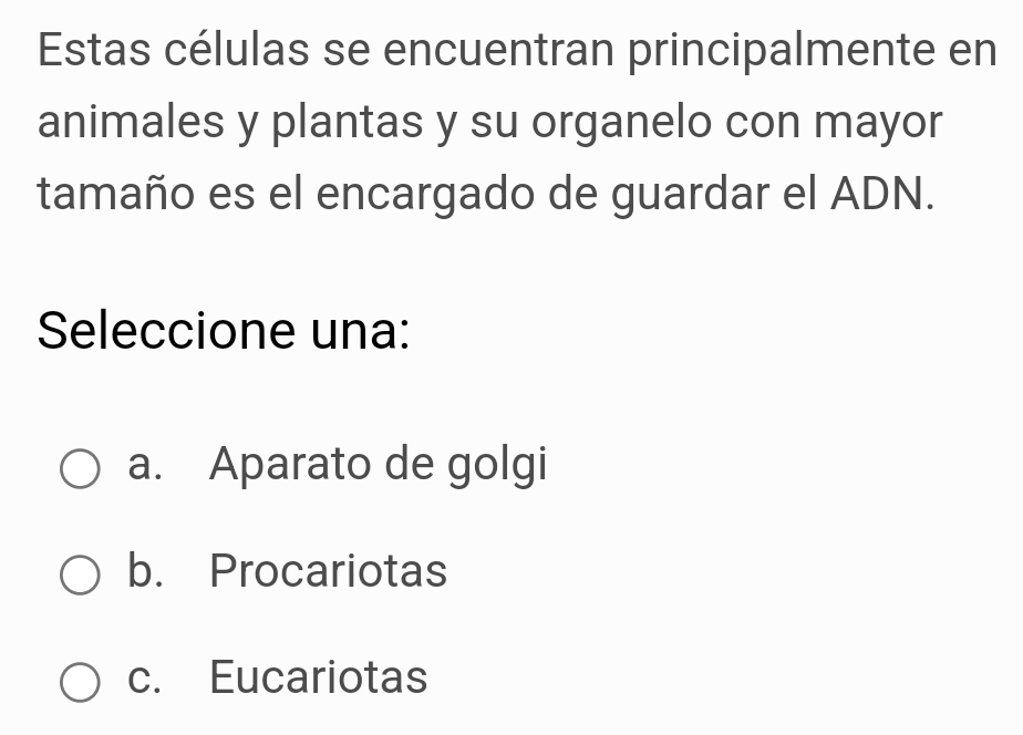 Estas células se encuentran principalmente en
animales y plantas y su organelo con mayor
tamaño es el encargado de guardar el ADN.
Seleccione una:
a. Aparato de golgi
b. Procariotas
c. Eucariotas