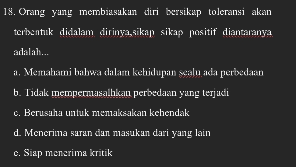 Orang yang membiasakan diri bersikap toleransi akan
terbentuk didalam dirinya,sikap sikap positif diantaranya
adalah...
a. Memahami bahwa dalam kehidupan sealu ada perbedaan
b. Tidak mempermasalhkan perbedaan yang terjadi
c. Berusaha untuk memaksakan kehendak
d. Menerima saran dan masukan dari yang lain
e. Siap menerima kritik