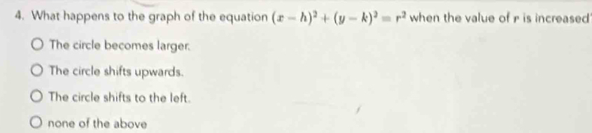 What happens to the graph of the equation (x-h)^2+(y-k)^2=r^2 when the value of r is increased
The circle becomes larger.
The circle shifts upwards.
The circle shifts to the left.
none of the above